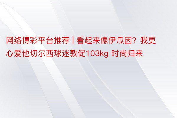 网络博彩平台推荐 | 看起来像伊瓜因？我更心爱他切尔西球迷敦促103kg 时尚归来