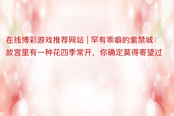 在线博彩游戏推荐网站 | 罕有乖癖的紫禁城：故宫里有一种花四季常开，你确定莫得寄望过