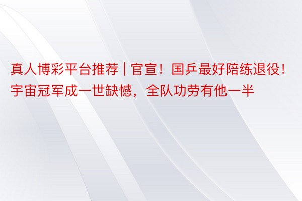 真人博彩平台推荐 | 官宣！国乒最好陪练退役！宇宙冠军成一世缺憾，全队功劳有他一半