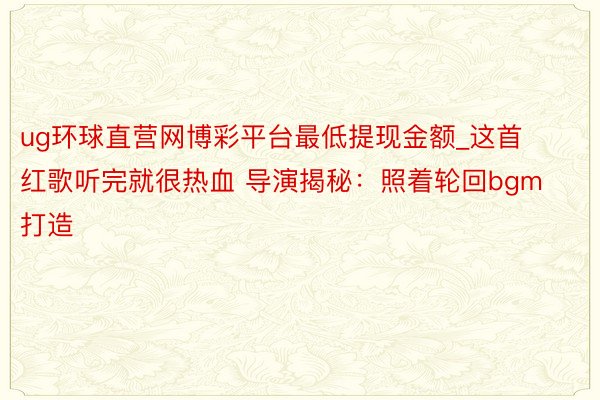 ug环球直营网博彩平台最低提现金额_这首红歌听完就很热血 导演揭秘：照着轮回bgm打造