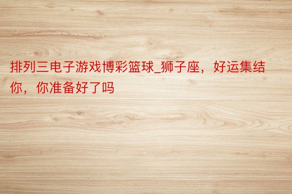 排列三电子游戏博彩篮球_狮子座，好运集结你，你准备好了吗