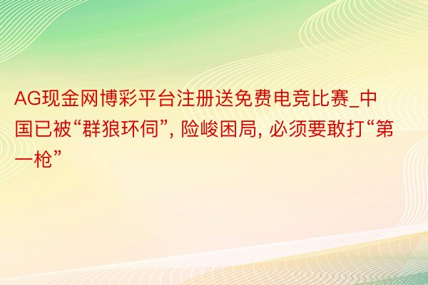 AG现金网博彩平台注册送免费电竞比赛_中国已被“群狼环伺”， 险峻困局， 必须要敢打“第一枪”